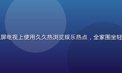 家庭用户在客厅大屏电视上使用久久热浏览娱乐热点，全家围坐轻松愉快的休闲氛围